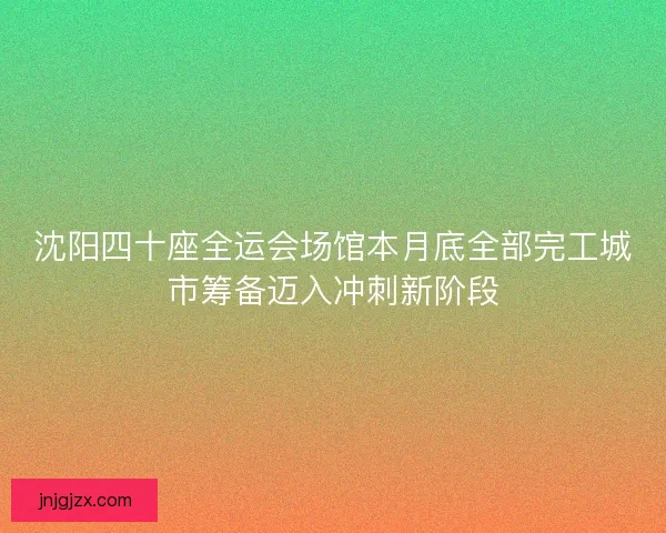 沈阳四十座全运会场馆本月底全部完工城市筹备迈入冲刺新阶段