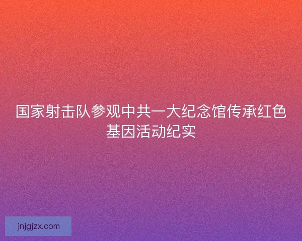 国家射击队参观中共一大纪念馆传承红色基因活动纪实