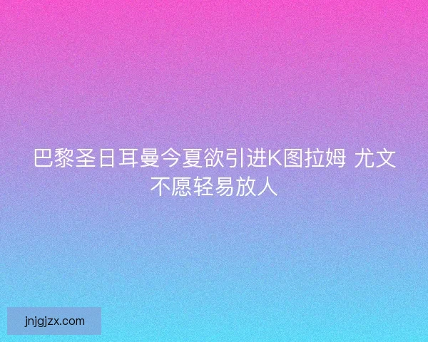 巴黎圣日耳曼今夏欲引进K图拉姆 尤文不愿轻易放人