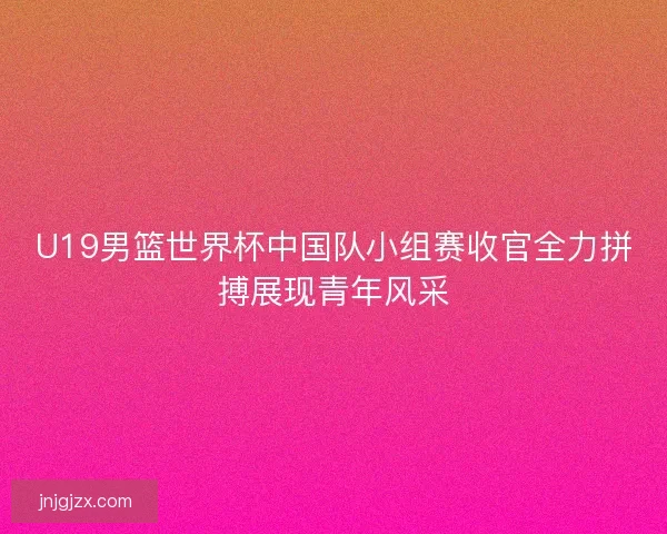 U19男篮世界杯中国队小组赛收官全力拼搏展现青年风采