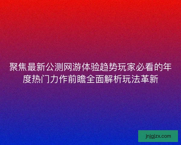 聚焦最新公测网游体验趋势玩家必看的年度热门力作前瞻全面解析玩法革新
