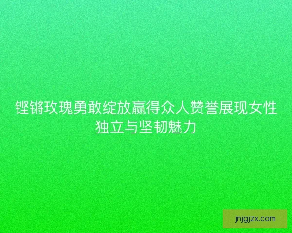铿锵玫瑰勇敢绽放赢得众人赞誉展现女性独立与坚韧魅力
