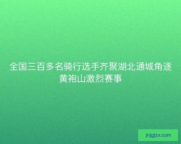 全国三百多名骑行选手齐聚湖北通城角逐黄袍山激烈赛事