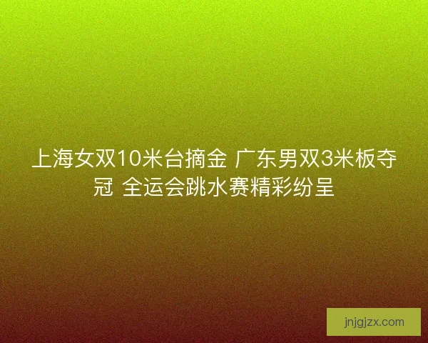 上海女双10米台摘金 广东男双3米板夺冠 全运会跳水赛精彩纷呈