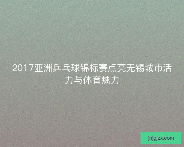 2017亚洲乒乓球锦标赛点亮无锡城市活力与体育魅力