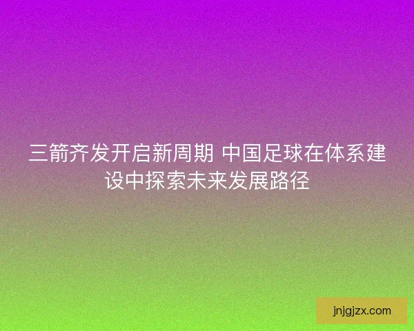 三箭齐发开启新周期 中国足球在体系建设中探索未来发展路径