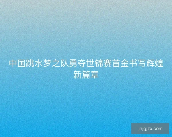 中国跳水梦之队勇夺世锦赛首金书写辉煌新篇章