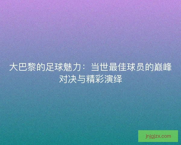 大巴黎的足球魅力：当世最佳球员的巅峰对决与精彩演绎