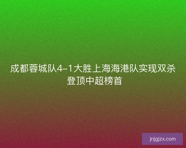 成都蓉城队4-1大胜上海海港队实现双杀 登顶中超榜首