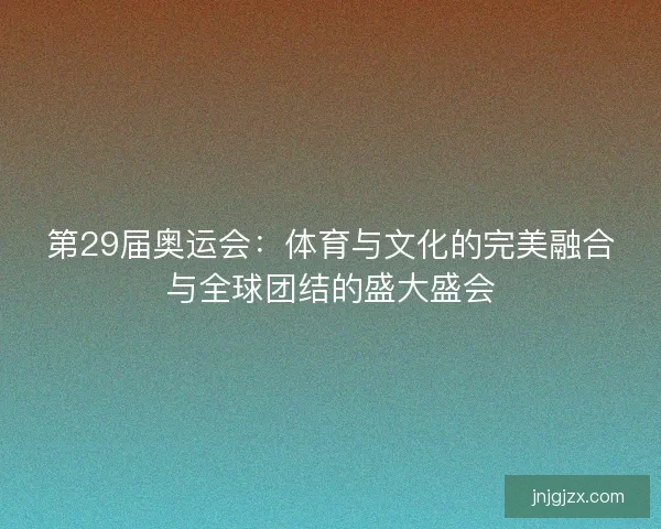 第29届奥运会：体育与文化的完美融合与全球团结的盛大盛会